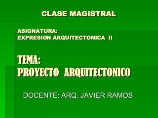  CLASE MAGISTRAL    ASIGNATURA:   EXPRESION ARQUITECTONICA  II TEMA:  PROYECTO  ARQUITECTONICO DOCENTE: ARQ. JAVIER RAMOS  