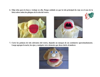 6. Elija telas para la boca y trabaje en ella. Ponga cuidado en que la tela principal (la roja en el caso de la
foto) cubra todos los pliegues de la tela del rostro.
7. Corte los pedazos de tela sobrantes del rostro, dejando un margen de un centímetro aproximadamente.
Luego agregue la nariz, los ojos y cualquier otro elemento que desee darle al muñeco:
 