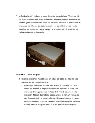 5. ya finalizado esto, colocar el panel de cristal esmerilado de 65 cm por 45
cm, si no se cuenta con vidrio esmerilado, se puede colocar una lámina de
plástico lijado, forzosamente tiene que ser lijado para que la iluminación de
la lampara se difumine correctamente atreves de la lámina y se pueda
visualizar sin problema, y para finalizar, la uniremos con 4 remaches en
cada esquina respectivamente.
Instructivo – mesa plegable
1. haremos diferentes marcaciones en todas las tablas de madera para
que queden así respectivamente:
- patas fijas: 4 tablones listones de 4.3 cm x 2.3 cm x 98 cm, (una
marca de 2 cm en el largo y una marca en medio de la tabla, una
marca de 25 cm para abajo del lado de la mitad, posteriormente,
quedarán 4 tablas de madera, a cada una se le hará un recorte de
una diagonal en la punta de cada una, después haremos un corte
redondo en la otra punta de cada una, marcando el centro de estas.
En dos tablas la diagonal irá de la punta derecha hacia la parte
 