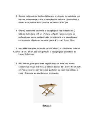 3. Se unirá cada parte de donde está la marca en el centro de cada tabla con
burones, esto para que quede la base plegable finalizada. Se atornillará o
clavará en la parte de arriba para que las bases queden fijas
4. Una vez hecho esto, se cerrará la base plegable y se colocarán los 2
tableros de 37.5 cm, x 75 cm x 1.8 cm, se fijarán y posteriormente se
perforará para que se pueda atornillar correctamente a la base plegable,
estos deberán ir fijados en las patas fijas de 4.3 cm x 2.3 cm x 59 cm
5. Para tener un soporte en la base del lado inferior, se colocará una tabla de
4.3 cm x 1.8 cm x 54 cm, esto será para unir la base plegable con la tabla de
trabajo de la mesa.
6. Para finalizar, para que la base plegable tenga un límite para abrirse,
colocaremos debajo de la mesa 2 tablones listones de 4.3 cm x 1.8 cm x 20
cm, nos apoyaremos con los bordes que tienen las patas fijas unidas a la
mesa y finalmente los atornillaremos en el centro.
Reflexión.
 