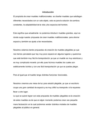 introducción
El propósito de crear muebles multifuncionales es diseñar muebles que satisfagan
diferentes necesidades con un solo objeto, esto es para la solución de cambios
constantes, la adaptabilidad de la vida y los espacios del hombre.
Esto significa que actualmente no podemos introducir muebles grandes, aquí es
donde surge nuestra propuesta de crear muebles multifuncionales para ahorrar
espacio y también se ajusta a las necesidades.
Nosotros estamos dando propuestas de creación de muebles plegables ya que
nos hemos percatado que hay muy poco espacio en algunos lugares y queremos
que está también muy fácil la transportación ya que un mueble es muy estorboso y
es muy complicado moverlo por ello pues hicimos muebles los cuales son
estéticamente bonitos y con una fácil transportación ya que se puedes plegar.
Pero al igual que el mueble tenga distintas funciones funcionales.
Nosotros creamos una mesa de luz para estudió plegable, ya que un escritorio
ocupa una gran cantidad de espacio y es muy difícil su transporte si la requieres
llevar a otro lugar.
Lo que se quiere lograr con esta propuesta de muebles plegables es la creación
de estos muebles es de que en algún momento podamos crear una pequeña
mano facturación en la cual podremos vender distintos modelos de muebles
plegables al público en general.
 