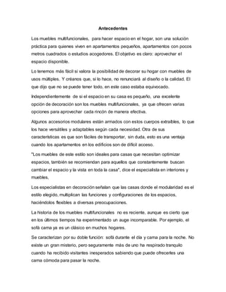 Antecedentes
Los muebles multifuncionales, para hacer espacio en el hogar, son una solución
práctica para quienes viven en apartamentos pequeños, apartamentos con pocos
metros cuadrados o estudios acogedores. El objetivo es claro: aprovechar el
espacio disponible.
Lo tenemos más fácil si valora la posibilidad de decorar su hogar con muebles de
usos múltiples. Y créanos que, si lo hace, no renunciará al diseño o la calidad. El
que dijo que no se puede tener todo, en este caso estaba equivocado.
Independientemente de si el espacio en su casa es pequeño, una excelente
opción de decoración son los muebles multifuncionales, ya que ofrecen varias
opciones para aprovechar cada rincón de manera efectiva.
Algunos accesorios modulares están armados con estos cuerpos extraíbles, lo que
los hace versátiles y adaptables según cada necesidad. Otra de sus
características es que son fáciles de transportar, sin duda, esto es una ventaja
cuando los apartamentos en los edificios son de difícil acceso.
"Los muebles de este estilo son ideales para casas que necesitan optimizar
espacios, también se recomiendan para aquellos que constantemente buscan
cambiar el espacio y la vista en toda la casa", dice el especialista en interiores y
muebles,
Los especialistas en decoración señalan que las casas donde el modularidad es el
estilo elegido, multiplican las funciones y configuraciones de los espacios,
haciéndolos flexibles a diversas preocupaciones.
La historia de los muebles multifuncionales no es reciente, aunque es cierto que
en los últimos tiempos ha experimentado un auge incomparable. Por ejemplo, el
sofá cama ya es un clásico en muchos hogares.
Se caracterizan por su doble función: sofá durante el día y cama para la noche. No
existe un gran misterio, pero seguramente más de uno ha respirado tranquilo
cuando ha recibido visitantes inesperados sabiendo que puede ofrecerles una
cama cómoda para pasar la noche.
 