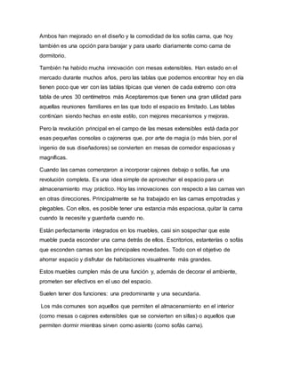 Ambos han mejorado en el diseño y la comodidad de los sofás cama, que hoy
también es una opción para barajar y para usarlo diariamente como cama de
dormitorio.
También ha habido mucha innovación con mesas extensibles. Han estado en el
mercado durante muchos años, pero las tablas que podemos encontrar hoy en día
tienen poco que ver con las tablas típicas que vienen de cada extremo con otra
tabla de unos 30 centímetros más Aceptaremos que tienen una gran utilidad para
aquellas reuniones familiares en las que todo el espacio es limitado. Las tablas
continúan siendo hechas en este estilo, con mejores mecanismos y mejoras.
Pero la revolución principal en el campo de las mesas extensibles está dada por
esas pequeñas consolas o cajoneras que, por arte de magia (o más bien, por el
ingenio de sus diseñadores) se convierten en mesas de comedor espaciosas y
magníficas.
Cuando las camas comenzaron a incorporar cajones debajo o sofás, fue una
revolución completa. Es una idea simple de aprovechar el espacio para un
almacenamiento muy práctico. Hoy las innovaciones con respecto a las camas van
en otras direcciones. Principalmente se ha trabajado en las camas empotradas y
plegables. Con ellos, es posible tener una estancia más espaciosa, quitar la cama
cuando la necesite y guardarla cuando no.
Están perfectamente integrados en los muebles, casi sin sospechar que este
mueble pueda esconder una cama detrás de ellos. Escritorios, estanterías o sofás
que esconden camas son las principales novedades. Todo con el objetivo de
ahorrar espacio y disfrutar de habitaciones visualmente más grandes.
Estos muebles cumplen más de una función y, además de decorar el ambiente,
prometen ser efectivos en el uso del espacio.
Suelen tener dos funciones: una predominante y una secundaria.
Los más comunes son aquellos que permiten el almacenamiento en el interior
(como mesas o cajones extensibles que se convierten en sillas) o aquellos que
permiten dormir mientras sirven como asiento (como sofás cama).
 
