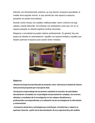 Además, son tremendamente prácticos, ya que ahorran el espacio equivalente al
mueble de la segunda función, lo que permite dar más espacio a espacios
pequeños sin perder funcionalidad.
Durante mucho tiempo, los muebles multifuncionales fueron sinónimo de baja
calidad y diseño deficiente. Sin embargo, los diseñadores creen que vivir en un
espacio pequeño no debería significar sentirse abrumado.
Elegancia y comodidad se pueden obtener perfectamente. En general, hay dos
grupos de clientes en esta tendencia: aquellos con espacio limitado y aquellos que
desean optimizar el espacio para cuando tienen invitados
Objetivos:
-Diseñar las Experiencias Educativas tomando como referencia el modelo de diseño
instruccional propuesto por el proyecto Aula.
-Enriquecer el aprendizaje de los alumnos mediante la inclusión de actividades
directamente vinculadas con el paradigma del pensamiento complejo, los avances,
métodos y resultados de la investigación en los campos disciplinares y
profesionales correspondientes, y la utilización de las tecnologías de la información
y comunicación.
- Incorporar elementos y estrategias que contribuyan a transformar y mejorar su
quehacer docente, a partir de la documentación de sus experiencias y del análisis
 