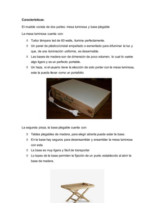 Características:
El mueble consta de dos partes: mesa luminosa y base plegable
La mesa luminosa cuenta con:
⮚ Turbo lámpara led de 60 watts, ilumina perfectamente.
⮚ Un panel de plástico/cristal empañado o esmerilado para difuminar la luz y
que, de una iluminación uniforme, es desarmable.
⮚ Las bases de madera son de dimensión de poco volumen, lo cual lo vuelve
algo ligero y es un perfecto portable.
⮚ Un haza, si el usuario tiene la elección de solo portar con la mesa luminosa,
este la pueda llevar como un portafolio
La segunda pieza, la base plegable cuenta con:
⮚ Tablas plegables de madera, para elegir abierta puede estar la base.
⮚ En la base hay seguros para desensamblar y ensamblar la mesa luminosa
con esta.
⮚ La base es muy ligera y fácil de transportar
⮚ Lo topes de la base permiten la fijación de un punto establecido al abrir la
base de madera.
 