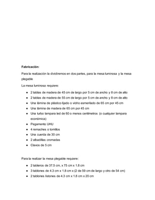 Fabricación:
Para la realización la dividiremos en dos partes, para la mesa luminosa y la mesa
plegable
La mesa luminosa requiere:
● 2 tablas de madera de 45 cm de largo por 5 cm de ancho y 8 cm de alto
● 2 tablas de madera de 55 cm de largo por 5 cm de ancho y 8 cm de alto
● Una lámina de plástico lijado o vidrio esmerilado de 65 cm por 45 cm
● Una lámina de madera de 65 cm por 45 cm
● Una turbo lampara led de 60 o menos centímetros (o cualquier lampara
económica)
● Pegamento UHU
● 4 remaches o tornillos
● Una cuerda de 30 cm
● 2 albadillas cromadas
● Clavos de 5 cm
Para la realizar la mesa plegable requiere:
● 2 tableros de 37.5 cm, x 75 cm x 1.8 cm
● 3 tablones de 4.3 cm x 1.8 cm x (2 de 59 cm de largo y otro de 54 cm)
● 2 tablones listones de 4.3 cm x 1.8 cm x 20 cm
 
