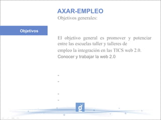 Objetivos generales: El objetivo general es promover y potenciar entre las escuelas taller y talleres de empleo la integración en las TICS web 2.0. Conocer y trabajar la web 2.0 - - - - AXAR-EMPLEO Objetivos 