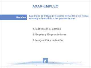 1. Motivación al Cambio  2. Empleo y Emprendedores 3. Integración y inclusión AXAR-EMPLEO Desafíos Las líneas de trabajo principales derivadas de la nueva estrategia Guadalinfo a las que afecta son: 