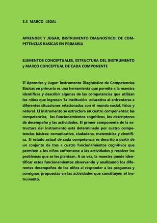 5.3 MARCO LEGAL

APRENDER Y JUGAR, INSTRUMENTO DIAGNOSTICO. DE COMPETENCIAS BASICAS EN PRIMARIA

ELEMENTOS CONCEPTUALES, ESTRUCTURA DEL INSTRUMENTO
y MARCO CONCEPTUAL DE CADA COMPONENTE

El Aprender y Jugar: Instrumento Diagnóstico de Competencias
Básicas en primaria es una herramienta que permite a la maestra
identificar y describir algunas de las competencias que utilizan
los niños que ingresan `la institución educativa al enfrentarse a
diferentes situaciones relacionadas con el mundo social, físico y
natural. El instrumento se estructura en cuatro componentes: las
competencias, los funcionamientos cognitivos, los descriptores
de desempeño y las actividades. El primer componente de la estructura del instrumento está determinado por cuatro competencias básicas: comunicativa, ciudadana, matemática y científica. El estado actual de cada competencia es descrito a partir de
un conjunto de tres a cuatro funcionamientos cognitivos que
permiten a los niños enfrentarse a las actividades y resolver los
problemas que se les plantean. A su vez, la maestra puede identificar estos funcionamientos observando y analizando los diferentes desempeños de los niños al responder a las preguntas y
consignas propuestas en las actividades que constituyen el instrumento.

 