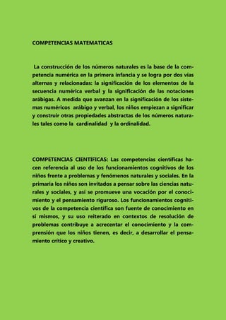 COMPETENCIAS MATEMATICAS

La construcción de los números naturales es la base de la competencia numérica en la primera infancia y se logra por dos vías
alternas y relacionadas: la significación de los elementos de la
secuencia numérica verbal y la significación de las notaciones
arábigas. A medida que avanzan en la significación de los sistemas numéricos arábigo y verbal, los niños empiezan a significar
y construir otras propiedades abstractas de los números naturales tales como la cardinalidad y la ordinalidad.

COMPETENCIAS CIENTIFICAS: Las competencias científicas hacen referencia al uso de los funcionamientos cognitivos de los
niños frente a problemas y fenómenos naturales y sociales. En la
primaria los niños son invitados a pensar sobre las ciencias naturales y sociales, y así se promueve una vocación por el conocimiento y el pensamiento riguroso. Los funcionamientos cognitivos de la competencia científica son fuente de conocimiento en
sí mismos, y su uso reiterado en contextos de resolución de
problemas contribuye a acrecentar el conocimiento y la comprensión que los niños tienen, es decir, a desarrollar el pensamiento crítico y creativo.

 