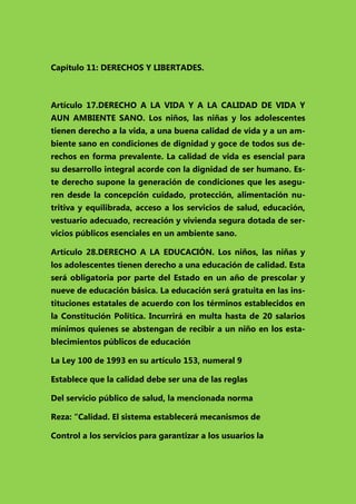 Capítulo 11: DERECHOS Y LIBERTADES.

Artículo 17.DERECHO A LA VIDA Y A LA CALIDAD DE VIDA Y
AUN AMBIENTE SANO. Los niños, las niñas y los adolescentes
tienen derecho a la vida, a una buena calidad de vida y a un ambiente sano en condiciones de dignidad y goce de todos sus derechos en forma prevalente. La calidad de vida es esencial para
su desarrollo integral acorde con la dignidad de ser humano. Este derecho supone la generación de condiciones que les aseguren desde la concepción cuidado, protección, alimentación nutritiva y equilibrada, acceso a los servicios de salud, educación,
vestuario adecuado, recreación y vivienda segura dotada de servicios públicos esenciales en un ambiente sano.
Artículo 28.DERECHO A LA EDUCACIÓN. Los niños, las niñas y
los adolescentes tienen derecho a una educación de calidad. Esta
será obligatoria por parte del Estado en un año de prescolar y
nueve de educación básica. La educación será gratuita en las instituciones estatales de acuerdo con los términos establecidos en
la Constitución Política. Incurrirá en multa hasta de 20 salarios
mínimos quienes se abstengan de recibir a un niño en los establecimientos públicos de educación
La Ley 100 de 1993 en su artículo 153, numeral 9
Establece que la calidad debe ser una de las reglas
Del servicio público de salud, la mencionada norma
Reza: “Calidad. El sistema establecerá mecanismos de
Control a los servicios para garantizar a los usuarios la

 