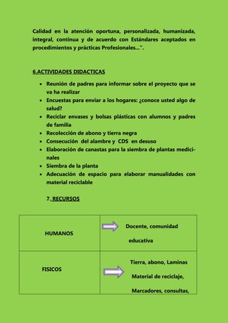 Calidad en la atención oportuna, personalizada, humanizada,
integral, continua y de acuerdo con Estándares aceptados en
procedimientos y prácticas Profesionales...”.

6.ACTIVIDADES DIDACTICAS
 Reunión de padres para informar sobre el proyecto que se
va ha realizar
 Encuestas para enviar a los hogares: ¿conoce usted algo de
salud?
 Reciclar envases y bolsas plásticas con alumnos y padres
de familia
 Recolección de abono y tierra negra
 Consecución del alambre y CDS en desuso
 Elaboración de canastas para la siembra de plantas medicinales
 Siembra de la planta
 Adecuación de espacio para elaborar manualidades con
material reciclable
7. RECURSOS

Docente, comunidad
HUMANOS
educativa

Tierra, abono, Laminas
FISICOS
Material de reciclaje,
Marcadores, consultas,

 
