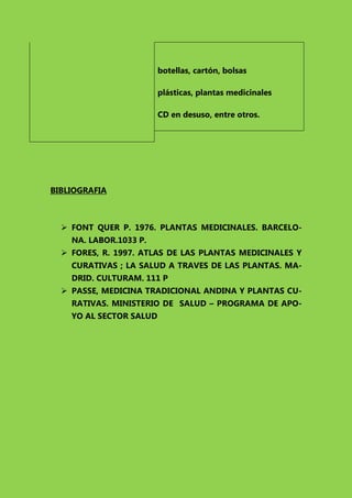 botellas, cartón, bolsas
plásticas, plantas medicinales
CD en desuso, entre otros.

BIBLIOGRAFIA

 FONT QUER P. 1976. PLANTAS MEDICINALES. BARCELONA. LABOR.1033 P.
 FORES, R. 1997. ATLAS DE LAS PLANTAS MEDICINALES Y
CURATIVAS ; LA SALUD A TRAVES DE LAS PLANTAS. MADRID. CULTURAM. 111 P
 PASSE, MEDICINA TRADICIONAL ANDINA Y PLANTAS CURATIVAS. MINISTERIO DE SALUD – PROGRAMA DE APOYO AL SECTOR SALUD

 