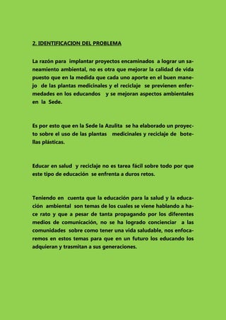 2. IDENTIFICACION DEL PROBLEMA
La razón para implantar proyectos encaminados a lograr un saneamiento ambiental, no es otra que mejorar la calidad de vida
puesto que en la medida que cada uno aporte en el buen manejo de las plantas medicinales y el reciclaje se previenen enfermedades en los educandos

y se mejoran aspectos ambientales

en la Sede.

Es por esto que en la Sede la Azulita se ha elaborado un proyecto sobre el uso de las plantas

medicinales y reciclaje de bote-

llas plásticas.

Educar en salud y reciclaje no es tarea fácil sobre todo por que
este tipo de educación se enfrenta a duros retos.

Teniendo en cuenta que la educación para la salud y la educación ambiental son temas de los cuales se viene hablando a hace rato y que a pesar de tanta propagando por los diferentes
medios de comunicación, no se ha logrado concienciar a las
comunidades sobre como tener una vida saludable, nos enfocaremos en estos temas para que en un futuro los educando los
adquieran y trasmitan a sus generaciones.

 