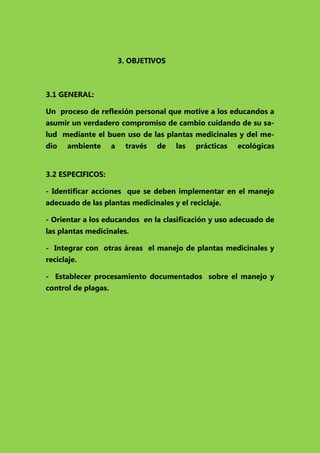 3. OBJETIVOS

3.1 GENERAL:
Un proceso de reflexión personal que motive a los educandos a
asumir un verdadero compromiso de cambio cuidando de su salud mediante el buen uso de las plantas medicinales y del medio

ambiente

a

través

de

las

prácticas

ecológicas

3.2 ESPECIFICOS:
- Identificar acciones que se deben implementar en el manejo
adecuado de las plantas medicinales y el reciclaje.
- Orientar a los educandos en la clasificación y uso adecuado de
las plantas medicinales.
- Integrar con otras áreas el manejo de plantas medicinales y
reciclaje.
- Establecer procesamiento documentados sobre el manejo y
control de plagas.

 