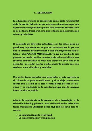 1. JUSTIFICACION
La educación primaria es considerada como parte fundamental
de la formación del niño, es por esto que es importante que esta
experiencia sea significativa para el niño donde su enseñanza no
se dé de forma tradicional, sino que se forma como persona con
valores y principios.

El desarrollo de diferentes actividades con los niños juega un
papel muy importante en su proceso de formación. Es por eso
que se considera necesario llevar a cabo un proyecto de aula titulado

LAS PLANTAS MEDICINALES, ya que por medio de este

proyecto se puede cambiar nuestra sociedad materialista a una
sociedad ambientalista, es decir que piense un poco mas en la
necesidad de cuidar nuestro medio ambiente puesto que esto
conlleva a una vida plena y saludable.

Uno de los temas centrales para desarrollar en este proyecto es
el cultivo de las plantas medicinales y el reciclaje teniendo en
cuenta que la salud es la base o fundamento de todo ser humano y es el principio de la sociedad por que sin ella ninguna
forma de vida es posible.

Además la importancia de la presencia de la tecnología en la
educación infantil y primaria. . Esta acción educativa debe plantearse mediante la utilización de las TICS como recurso para favorecer:
 La estimulación de la creatividad
 La experimentación y manipulación

 