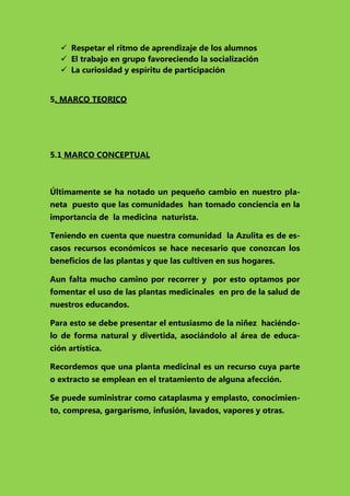  Respetar el ritmo de aprendizaje de los alumnos
 El trabajo en grupo favoreciendo la socialización
 La curiosidad y espíritu de participación
5. MARCO TEORICO

5.1 MARCO CONCEPTUAL

Últimamente se ha notado un pequeño cambio en nuestro planeta puesto que las comunidades han tomado conciencia en la
importancia de la medicina naturista.
Teniendo en cuenta que nuestra comunidad la Azulita es de escasos recursos económicos se hace necesario que conozcan los
beneficios de las plantas y que las cultiven en sus hogares.
Aun falta mucho camino por recorrer y por esto optamos por
fomentar el uso de las plantas medicinales en pro de la salud de
nuestros educandos.
Para esto se debe presentar el entusiasmo de la niñez haciéndolo de forma natural y divertida, asociándolo al área de educación artística.
Recordemos que una planta medicinal es un recurso cuya parte
o extracto se emplean en el tratamiento de alguna afección.
Se puede suministrar como cataplasma y emplasto, conocimiento, compresa, gargarismo, infusión, lavados, vapores y otras.

 