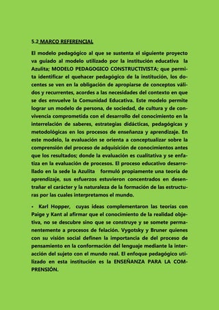 5.2 MARCO REFERENCIAL
El modelo pedagógico al que se sustenta el siguiente proyecto
va guiado al modelo utilizado por la institución educativa la
Azulita; MODELO PEDAGOGICO CONSTRUCTIVISTA; que permita identificar el quehacer pedagógico de la institución, los docentes se ven en la obligación de apropiarse de conceptos válidos y recurrentes, acordes a las necesidades del contexto en que
se des envuelve la Comunidad Educativa. Este modelo permite
lograr un modelo de persona, de sociedad, de cultura y de convivencia comprometida con el desarrollo del conocimiento en la
interrelación de saberes, estrategias didácticas, pedagógicas y
metodológicas en los procesos de enseñanza y aprendizaje. En
este modelo, la evaluación se orienta a conceptualizar sobre la
comprensión del proceso de adquisición de conocimientos antes
que los resultados; donde la evaluación es cualitativa y se enfatiza en la evaluación de procesos. El proceso educativo desarrollado en la sede la Azulita

formuló propiamente una teoría de

aprendizaje, sus esfuerzos estuvieron concentrados en desentrañar el carácter y la naturaleza de la formación de las estructuras por las cuales interpretamos el mundo.
• Karl Hopper,

cuyas ideas complementaron las teorías con

Paige y Kant al afirmar que el conocimiento de la realidad objetiva, no se descubre sino que se construye y se somete permanentemente a procesos de felación. Vygotsky y Bruner quienes
con su visión social definen la importancia de del proceso de
pensamiento en la conformación del lenguaje mediante la interacción del sujeto con el mundo real. El enfoque pedagógico utilizado en esta institución es la ENSEÑANZA PARA LA COMPRENSIÓN.

 