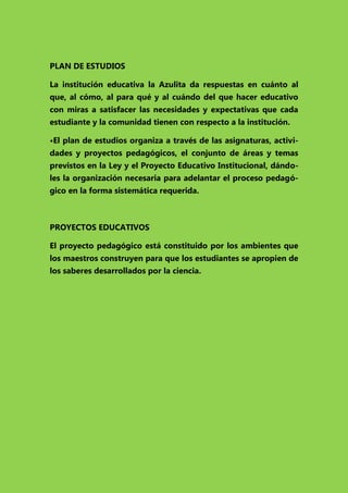 PLAN DE ESTUDIOS
La institución educativa la Azulita da respuestas en cuánto al
que, al cómo, al para qué y al cuándo del que hacer educativo
con miras a satisfacer las necesidades y expectativas que cada
estudiante y la comunidad tienen con respecto a la institución.
•El plan de estudios organiza a través de las asignaturas, actividades y proyectos pedagógicos, el conjunto de áreas y temas
previstos en la Ley y el Proyecto Educativo Institucional, dándoles la organización necesaria para adelantar el proceso pedagógico en la forma sistemática requerida.

PROYECTOS EDUCATIVOS
El proyecto pedagógico está constituido por los ambientes que
los maestros construyen para que los estudiantes se apropien de
los saberes desarrollados por la ciencia.

 