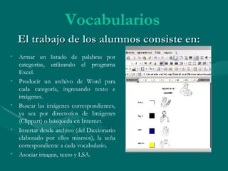El trabajo de los alumnos consiste en: Armar un listado de palabras por categorías, utilizando el programa Excel. Producir un archivo de Word para cada categoría, ingresando texto e imágenes. Buscar las imágenes correspondientes, ya sea por directorios de Imágenes (Clippart) o búsqueda en Internet. Insertar desde archivo (del Diccionario elaborado por ellos mismos), la seña correspondiente a cada vocabulario. Asociar imagen, texto y LSA. Vocabularios 