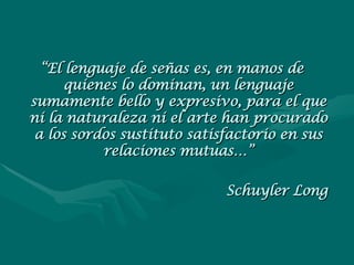 “ El lenguaje de señas es, en manos de quienes lo dominan, un lenguaje sumamente bello y expresivo, para el que ni la naturaleza ni el arte han procurado a los sordos sustituto satisfactorio en sus relaciones mutuas…” Schuyler Long 