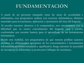 FUNDAMENTACIÓN A partir de un proyecto integrado entre las áreas de escolaridad e informática, nos propusimos realizar con recursos informáticos, distintos materiales para la enseñanza, aplicación y ejercitación del área del lenguaje. Al acceder nuestros alumnos a la computadora, nos encontramos con la dificultad que su escaso conocimiento del lenguaje oral y escrito, conformaba una enorme barrera para el aprendizaje de las herramientas informáticas.  Desde esta realidad, nos preguntamos de qué manera podrían nuestros alumnos no alfabetizados apropiarse de los conocimientos y herramientas informáticas en forma entusiasta y significativa. Surge entonces la necesidad de incorporar la informática a un proyecto bilingüe de enseñanza. 