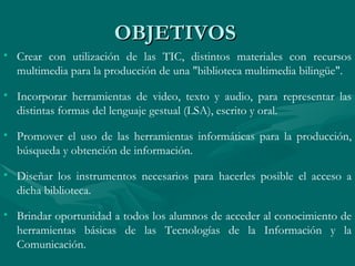 OBJETIVOS Crear con utilización de las TIC, distintos materiales con recursos multimedia para la producción de una "biblioteca multimedia bilingüe". Incorporar herramientas de video, texto y audio, para representar las distintas formas del lenguaje gestual (LSA), escrito y oral. Promover el uso de las herramientas informáticas para la producción, búsqueda y obtención de información. Diseñar los instrumentos necesarios para hacerles posible el acceso a dicha biblioteca. Brindar oportunidad a todos los alumnos de acceder al conocimiento de herramientas básicas de las Tecnologías de la Información y la Comunicación. 