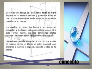 El sentido de paisaje se  transporta desde el micro espacio en el recinto privado y particular hasta el macro espacio paisajista trasladando las sensaciones mas allá de los muros. Los niveles, las losas, los firmes y los muros se proyectan y traslapan  sobreponiéndose uno al otro para formar nuevos espacios donde los limites visuales se definen por el paisaje natural y cultural. Las texturas crean la sensación de una piel que arropa el espacio, siendo el blanco el actor principal, que prolonga e ilumina el espacio, creando la idea de lo etéreo concepto 