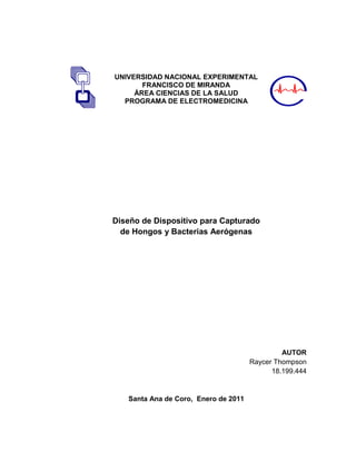 UNIVERSIDAD NACIONAL EXPERIMENTAL
       FRANCISCO DE MIRANDA
     ÁREA CIENCIAS DE LA SALUD
  PROGRAMA DE ELECTROMEDICINA




Diseño de Dispositivo para Capturado
  de Hongos y Bacterias Aerógenas




                                               AUTOR
                                      Raycer Thompson
                                            18.199.444


   Santa Ana de Coro, Enero de 2011
 