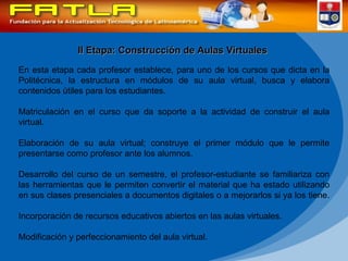 II Etapa: Construcción de Aulas Virtuales En esta etapa cada profesor establece, para uno de los cursos que dicta en la Politécnica, la estructura en módulos de su aula virtual, busca y elabora contenidos útiles para los estudiantes. Matriculación en el curso que da soporte a la actividad de construir el aula virtual.  Elaboración de su aula virtual; construye el primer módulo que le permite presentarse como profesor ante los alumnos.  Desarrollo del curso de un semestre, el profesor-estudiante se familiariza con las herramientas que le permiten convertir el material que ha estado utilizando en sus clases presenciales a documentos digitales o a mejorarlos si ya los tiene.  Incorporación de recursos educativos abiertos en las aulas virtuales. Modificación y perfeccionamiento del aula virtual.  