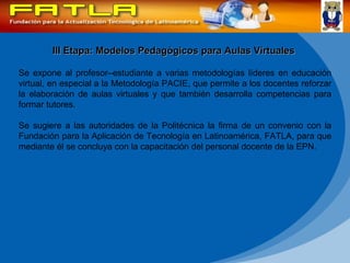 III Etapa: Modelos Pedagógicos para Aulas Virtuales Se expone al profesor–estudiante a varias metodologías líderes en educación virtual, en especial a la Metodología PACIE, que permite a los docentes reforzar la elaboración de aulas virtuales y que también desarrolla competencias para formar tutores.  Se sugiere a las autoridades de la Politécnica la firma de un convenio con la Fundación para la Aplicación de Tecnología en Latinoamérica, FATLA, para que mediante él se concluya con la capacitación del personal docente de la EPN.  