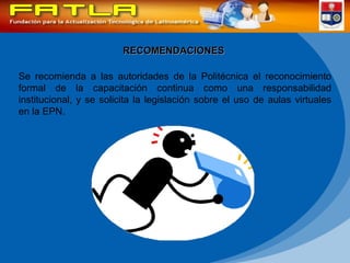 RECOMENDACIONES Se recomienda a las autoridades de la Politécnica el reconocimiento formal de la capacitación continua como una responsabilidad institucional, y se solicita la legislación sobre el uso de aulas virtuales en la EPN. 