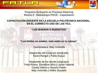 Programa de Experto en Procesos Elearning Módulo 5 - Metodología PACIE - Capacitación CAPACITACIÓN DOCENTE EN LA ESCUELA POLITÉCNICA NACIONAL,  EN EL CORRECTO USO DE LAS TICs. “ LOS BUENOS O BUENOTES” "Los límites no existen, solo están en la cabeza"  Coordinadora: Nely Vintimilla Integrantes del subgrupo designado: Karen Rangel y Pablo Duque Integrantes de los demás subgrupos: Yrela Rivero, Geraldine Silva y Jaime Velarde Cecilia Villacís y Horacio Pabón Nely Vintimilla y Willfor Goudeth 