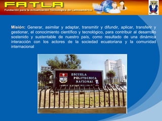 Misión :  Generar, asimilar y adaptar, transmitir y difundir, aplicar, transferir y gestionar, el conocimiento científico y tecnológico, para contribuir al desarrollo sostenido y sustentable de nuestro país, como resultado de una dinámica interacción con los actores de la sociedad ecuatoriana y la comunidad internacional  