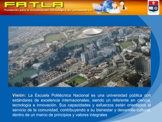 Visión:   La Escuela Politécnica Nacional es una universidad pública con estándares de excelencia internacionales, siendo un referente en ciencia, tecnología e innovación. Sus capacidades y esfuerzos están orientados al servicio de la comunidad, contribuyendo a su bienestar y desarrollo cultural, dentro de un marco de principios y valores integrales  