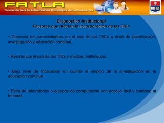 Diagnóstico Institucional Factores que afectan la incorporación de las TICs Carencia de conocimientos en el uso de las TICs a nivel de planificación, investigación y educación continua. Resistencia al uso de las TICs y medios multimedias. Bajo nivel de motivación en cuanto al empleo de la investigación en el educación continua. Falta de laboratorios o equipos de computación con acceso fácil y continuo al Internet. 