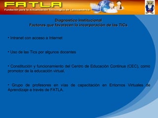 Diagnóstico Institucional Factores que favorecen la incorporación de las TICs Intranet con acceso a Internet Uso de las Tics por algunos docentes Constitución y funcionamiento del Centro de Educación Continua (CEC), como promotor de la educación virtual. Grupo de profesores en vías de capacitación en Entornos Virtuales de Aprendizaje a través de FATLA.  