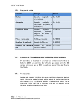 Oscar`s Car Wash
1.7.2 Precios de venta
Servicio Incluye Precio
Básico Lavado, Aspirado y
aromatizado
Q. 30.00
Completo Lavado, aspirado ,
siliconado, encerado y
aromatizado
Q. 50.00
Lavado de motor Lavado, aspirado ,
siliconado, encerado,
limpieza de motor y
aromatizado
Q.100.00
Pulido y encerado Pulido y encerado Q. 150.00
Limpieza de tapicería Lavado de Sillones Q 200.00
Limpieza de tapicería
full
Lavado de Sillones,
alfombra y techo
Q. 350.00
1.7.3 Cantidad de Clientes esperados o monto de ventas esperado
De acuerdo a la afluencia de usuarios que asisten diariamente a la
Estación 2000, una cantidad de vehículos que oscila entre los 60
carros, estimando que el 25% necesite de los servicios de Oscar’s
Car Wash.
1.7.4 Competencia
Debido a la escasez de oferta hay capacidad de competencia, ya que
faltan centros de lavado en este sector donde se encuentra ubicada
la Estación 2000, únicamente existen 2 Gasolineras dentro de la
manzana y otra fuera de la manzana que aun no prestan a sus
usuarios el servicio de lavado de auto.
13 | 1 8 P á g i n a s
Elsa Irma Paredes Dahinten de Sandoval
 