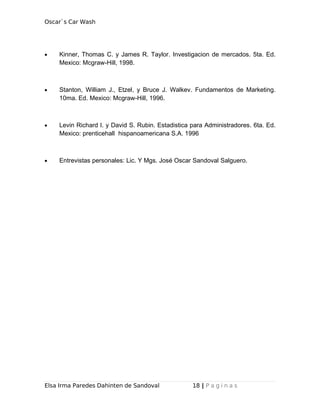 Oscar`s Car Wash
• Kinner, Thomas C. y James R. Taylor. Investigacion de mercados. 5ta. Ed.
Mexico: Mcgraw-Hill, 1998.
• Stanton, William J., Etzel, y Bruce J. Walkev. Fundamentos de Marketing.
10ma. Ed. Mexico: Mcgraw-Hill, 1996.
• Levin Richard I. y David S. Rubin. Estadistica para Administradores. 6ta. Ed.
Mexico: prenticehall hispanoamericana S.A. 1996
• Entrevistas personales: Lic. Y Mgs. José Oscar Sandoval Salguero.
Elsa Irma Paredes Dahinten de Sandoval 18 | P a g i n a s
 