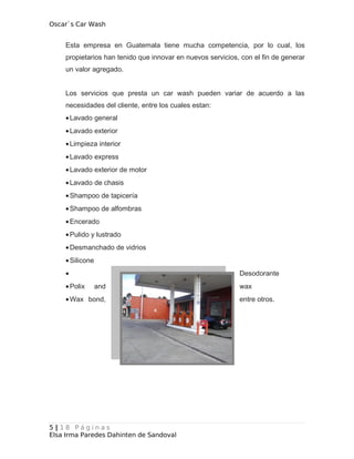 Oscar`s Car Wash
Esta empresa en Guatemala tiene mucha competencia, por lo cual, los
propietarios han tenido que innovar en nuevos servicios, con el fin de generar
un valor agregado.
Los servicios que presta un car wash pueden variar de acuerdo a las
necesidades del cliente, entre los cuales estan:
•Lavado general
•Lavado exterior
•Limpieza interior
•Lavado express
•Lavado exterior de motor
•Lavado de chasis
•Shampoo de tapicería
•Shampoo de alfombras
•Encerado
•Pulido y lustrado
•Desmanchado de vidrios
•Silicone
• Desodorante
•Polix and wax
•Wax bond, entre otros.
5 | 1 8 P á g i n a s
Elsa Irma Paredes Dahinten de Sandoval
 