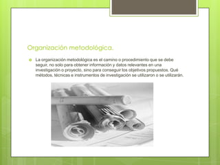 Organización metodológica.
   La organización metodológica es el camino o procedimiento que se debe
    seguir, no solo para obtener información y datos relevantes en una
    investigación o proyecto, sino para conseguir los objetivos propuestos. Qué
    métodos, técnicas e instrumentos de investigación se utilizaron o se utilizarán.
 