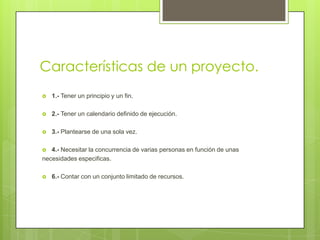 Características de un proyecto.
   1.- Tener un principio y un fin.

   2.- Tener un calendario definido de ejecución.

   3.- Plantearse de una sola vez.

  4.- Necesitar la concurrencia de varias personas en función de unas
necesidades especificas.

   6.- Contar con un conjunto limitado de recursos.
 