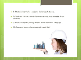    7.- Mantener informados a todos los elementos efectuados.

   8.- Vitalizar a los componentes del grupo mediante la construcción de un
    consenso.

   9.- Encausar el poder propio y el de los demás elementos del equipo.

   10.- Favorecer la asunción de riesgo y la creatividad.
 