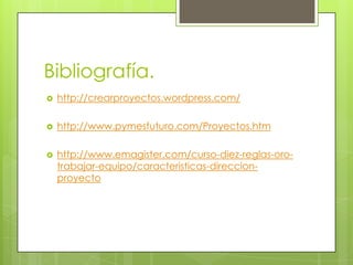 Bibliografía.
   http://crearproyectos.wordpress.com/

   http://www.pymesfuturo.com/Proyectos.htm

   http://www.emagister.com/curso-diez-reglas-oro-
    trabajar-equipo/caracteristicas-direccion-
    proyecto
 