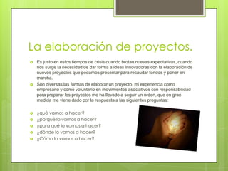 La elaboración de proyectos.
   Es justo en estos tiempos de crisis cuando brotan nuevas expectativas, cuando
    nos surge la necesidad de dar forma a ideas innovadoras con la elaboración de
    nuevos proyectos que podamos presentar para recaudar fondos y poner en
    marcha.
   Son diversas las formas de elaborar un proyecto, mi experiencia como
    empresario y como voluntario en movimientos asociativos con responsabilidad
    para preparar los proyectos me ha llevado a seguir un orden, que en gran
    medida me viene dado por la respuesta a las siguientes preguntas:

   ¿qué vamos a hacer?
   ¿porqué lo vamos a hacer?
   ¿para qué lo vamos a hacer?
   ¿dónde lo vamos a hacer?
   ¿Cómo lo vamos a hacer?
 