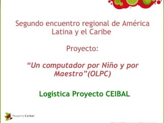 Segundo encuentro regional de América
         Latina y el Caribe

              Proyecto:

   “Un computador por Niño y por
          Maestro”(OLPC)

      Logística Proyecto CEIBAL