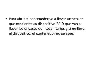 • Para abrir el contenedor va a llevar un sensor
que mediante un dispositivo RFID que van a
llevar los envases de fitosanitarios y si no lleva
el dispositivo, el contenedor no se abre.
 