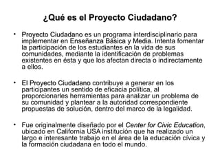 ¿Qué es el Proyecto Ciudadano? <ul><li>Proyecto  Ciudadano  es un programa interdisciplinario para implementar en  Enseñan...