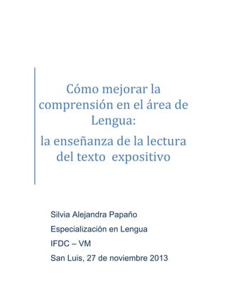 Cómo mejorar la
comprensión en el área de
Lengua:
la enseñanza de la lectura
del texto expositivo

Silvia Alejandra Papaño

Especialización en Lengua
IFDC – VM
San Luis, 27 de noviembre 2013

 