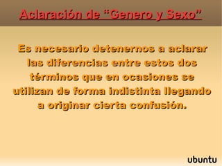 Aclaración de “Genero y Sexo”Aclaración de “Genero y Sexo”
Es necesario detenernos a aclararEs necesario detenernos a aclarar
las diferencias entre estos doslas diferencias entre estos dos
términos que en ocasiones setérminos que en ocasiones se
utilizan de forma indistinta llegandoutilizan de forma indistinta llegando
a originar cierta confusión.a originar cierta confusión.
 